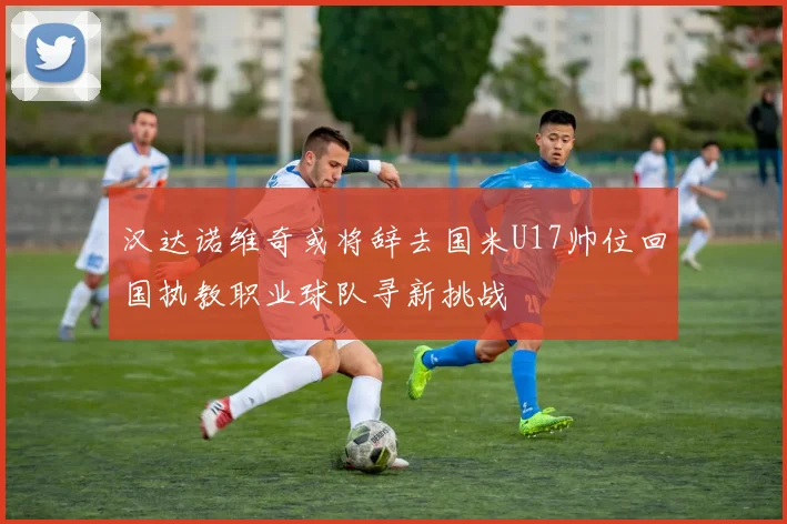 汉达诺维奇或将辞去国米U17帅位回国执教职业球队寻新挑战