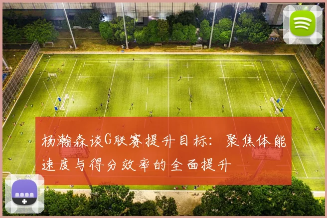 杨瀚森谈G联赛提升目标：聚焦体能速度与得分效率的全面提升