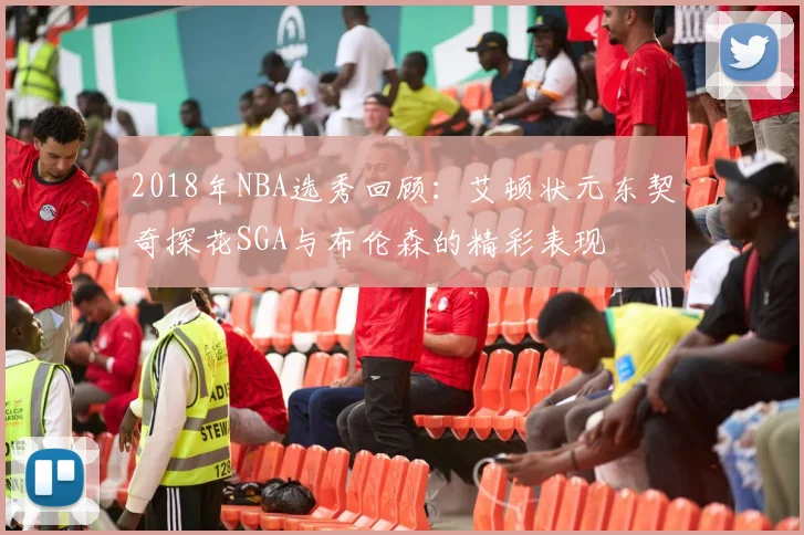 2018年NBA选秀回顾：艾顿状元东契奇探花SGA与布伦森的精彩表现