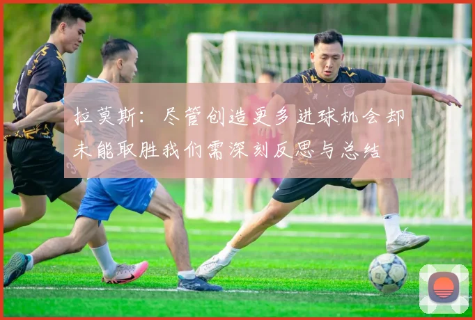 拉莫斯：尽管创造更多进球机会却未能取胜我们需深刻反思与总结