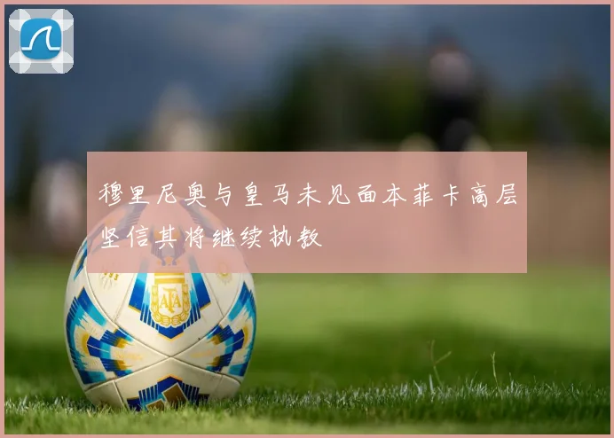 穆里尼奥与皇马未见面本菲卡高层坚信其将继续执教