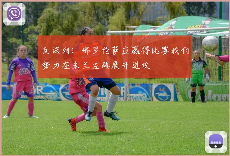瓦诺利：佛罗伦萨应赢得比赛我们努力在米兰左路展开进攻