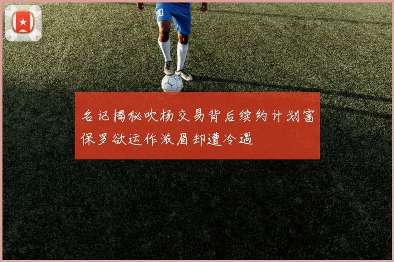 名记揭秘吹杨交易背后续约计划富保罗欲运作浓眉却遭冷遇