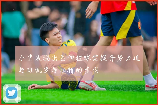 小贾表现出色但控球需提升努力追赶班凯罗与切特的步伐