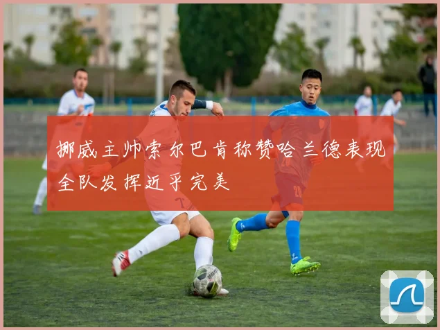 挪威主帅索尔巴肯称赞哈兰德表现全队发挥近乎完美