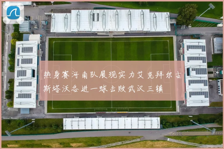 热身赛河南队展现实力艾克拜尔古斯塔沃各进一球击败武汉三镇