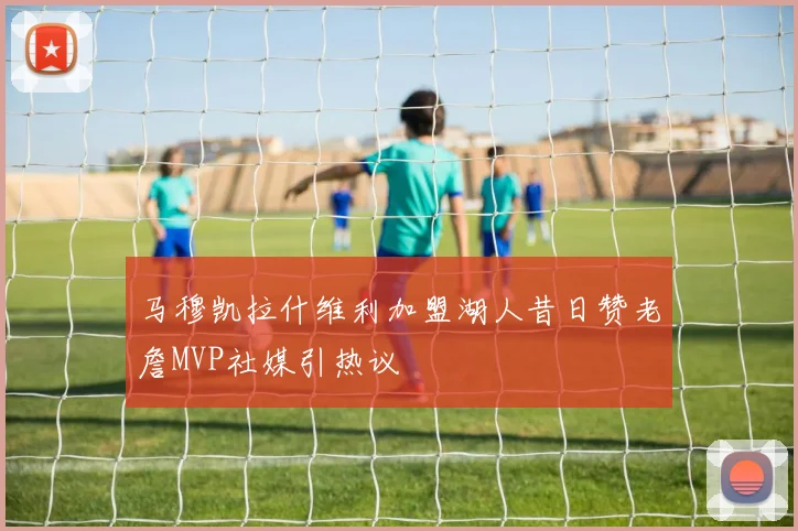 马穆凯拉什维利加盟湖人昔日赞老詹MVP社媒引热议