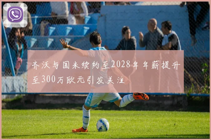 齐沃与国米续约至2028年年薪提升至300万欧元引发关注