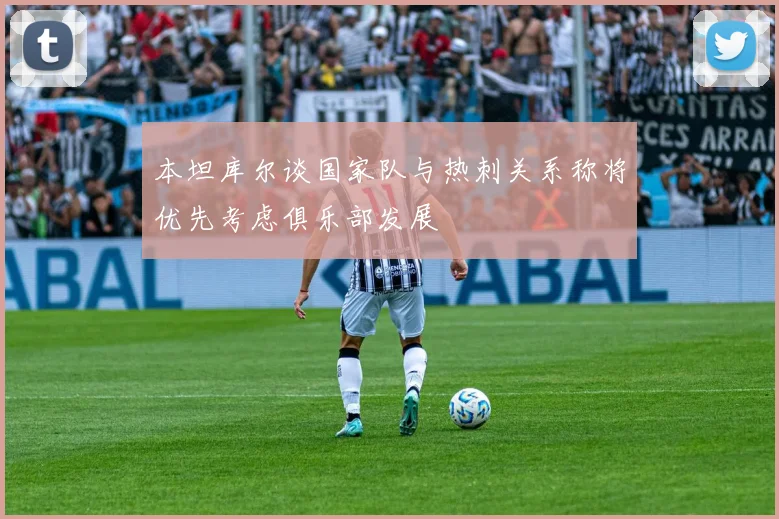 本坦库尔谈国家队与热刺关系称将优先考虑俱乐部发展