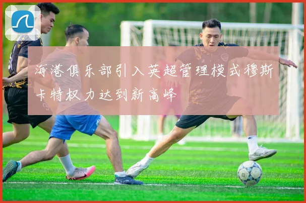 海港俱乐部引入英超管理模式穆斯卡特权力达到新高峰
