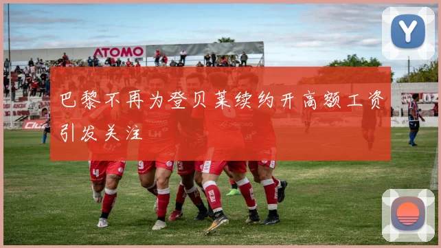 巴黎不再为登贝莱续约开高额工资引发关注