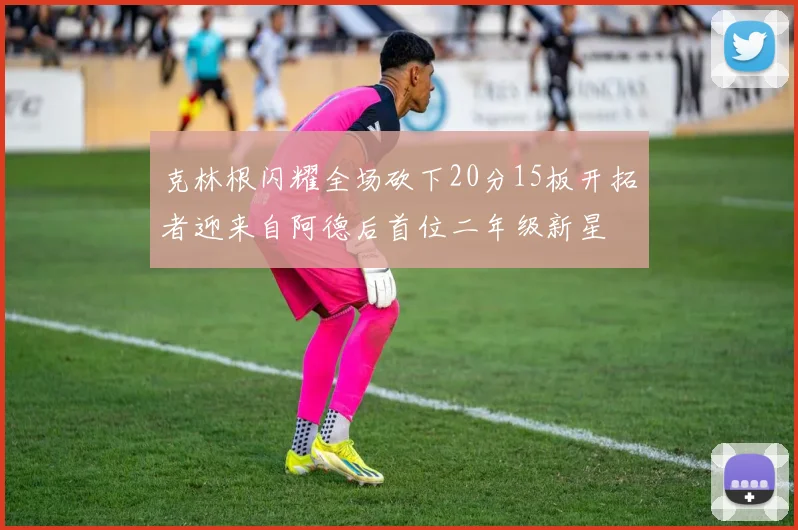 克林根闪耀全场砍下20分15板开拓者迎来自阿德后首位二年级新星