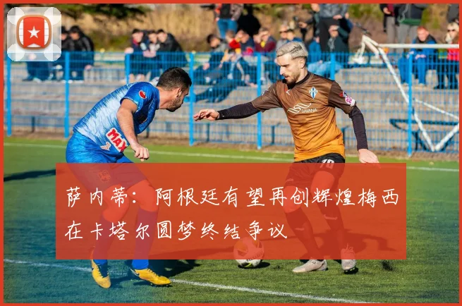 萨内蒂：阿根廷有望再创辉煌梅西在卡塔尔圆梦终结争议