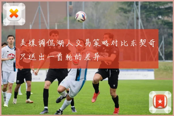 美媒调侃湖人交易策略对比东契奇只送出一首轮的差异