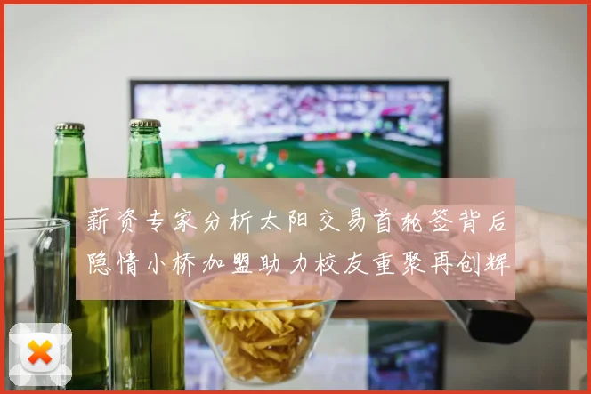 薪资专家分析太阳交易首轮签背后隐情小桥加盟助力校友重聚再创辉煌