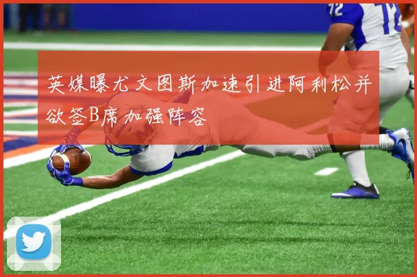 英媒曝尤文图斯加速引进阿利松并欲签B席加强阵容