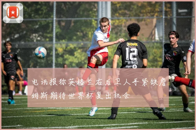 电讯报称英格兰右后卫人手紧缺詹姆斯期待世界杯复出机会