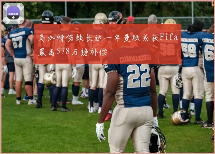 乌加特伤缺长达一年曼联或获Fifa最高578万镑补偿