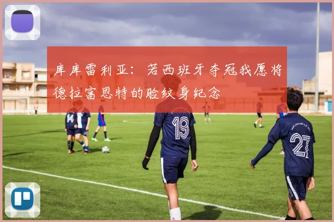 库库雷利亚：若西班牙夺冠我愿将德拉富恩特的脸纹身纪念
