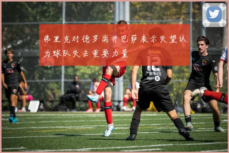 弗里克对德罗离开巴萨表示失望认为球队失去重要力量