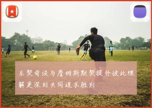 东契奇谈与詹姆斯默契提升彼此理解更深刻共同追求胜利