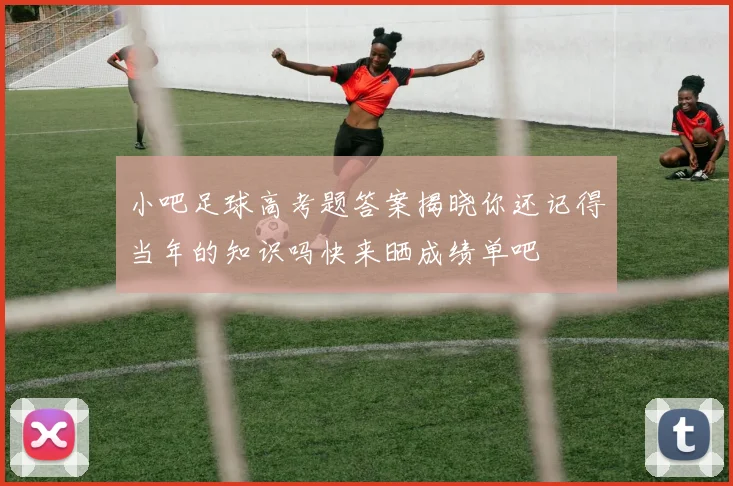 小吧足球高考题答案揭晓你还记得当年的知识吗快来晒成绩单吧