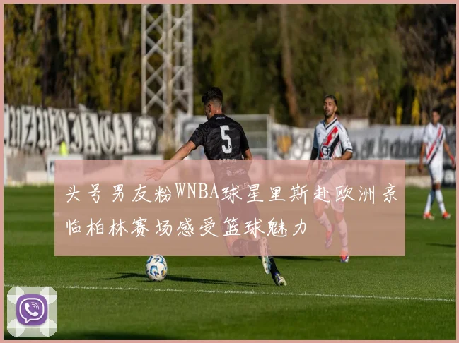 头号男友粉WNBA球星里斯赴欧洲亲临柏林赛场感受篮球魅力