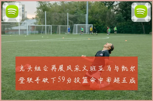 光头组合再展风采文班亚马与凯尔登联手砍下59分投篮命中率超五成