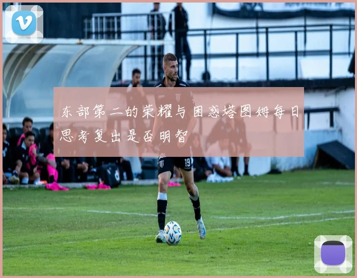 东部第二的荣耀与困惑塔图姆每日思考复出是否明智
