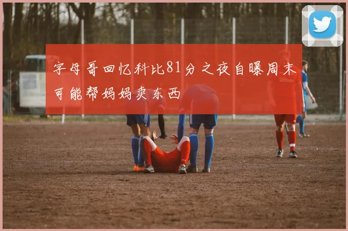 字母哥回忆科比81分之夜自曝周末可能帮妈妈卖东西