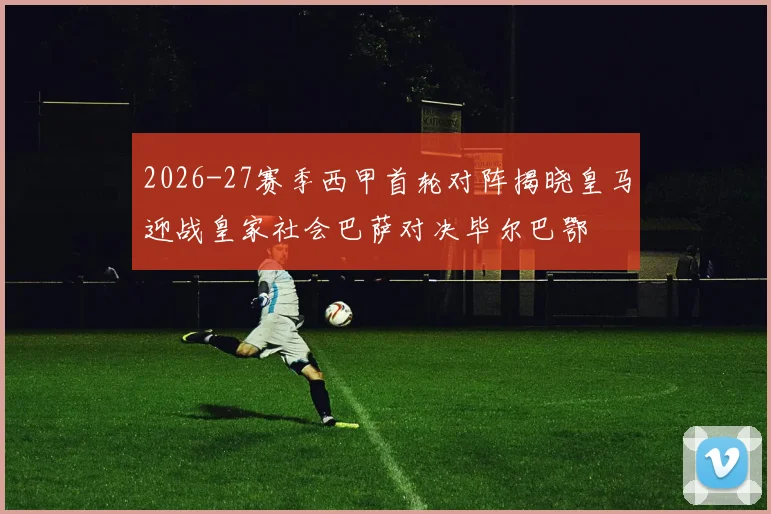 2026-27赛季西甲首轮对阵揭晓皇马迎战皇家社会巴萨对决毕尔巴鄂