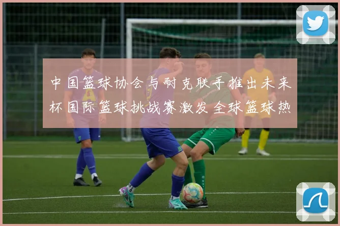 中国篮球协会与耐克联手推出未来杯国际篮球挑战赛激发全球篮球热情