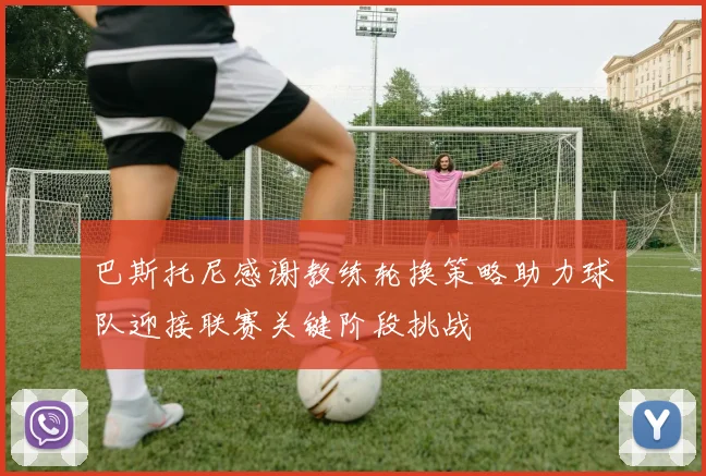 巴斯托尼感谢教练轮换策略助力球队迎接联赛关键阶段挑战