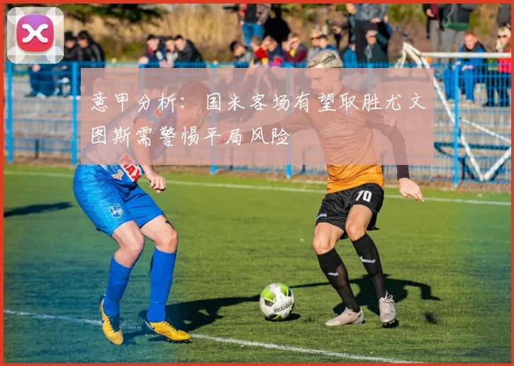 意甲分析：国米客场有望取胜尤文图斯需警惕平局风险